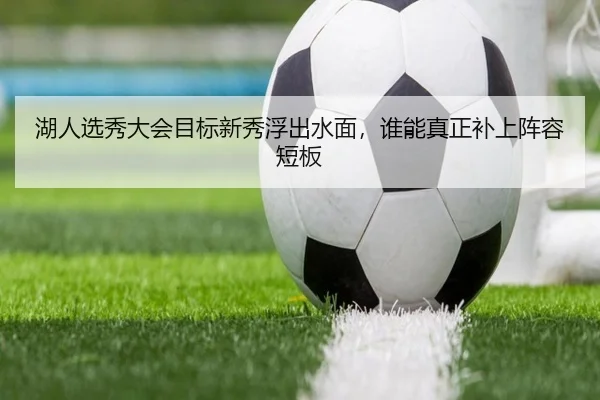 湖人选秀大会目标新秀浮出水面，谁能真正补上阵容短板 - kaiyun